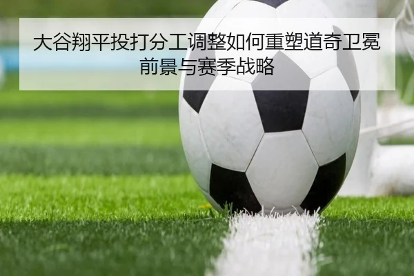 大谷翔平投打分工调整如何重塑道奇卫冕前景与赛季战略